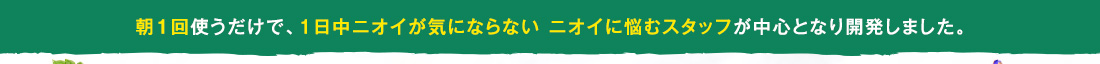 朝１回使うだけで、1日中ニオイが気にならない ニオイに悩むスタッフが中心となり開発しました。