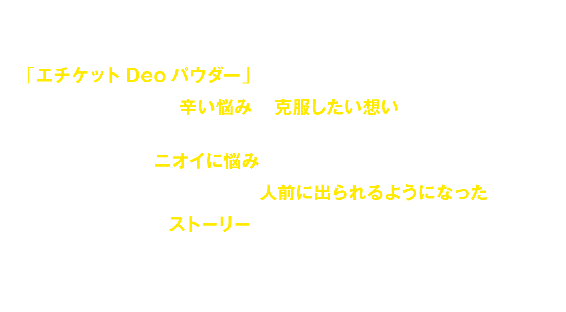 「エチケットDeoパウダー」は過去、何を使ってもダメだったスタッフたちが自分たちの体験した辛い悩みを克服したい想いから生まれました。今までニオイに悩み他人を気にして人前に出ることもできなかった人たちが安心して人前に出られるようになったストーリーをどうぞお読みください。