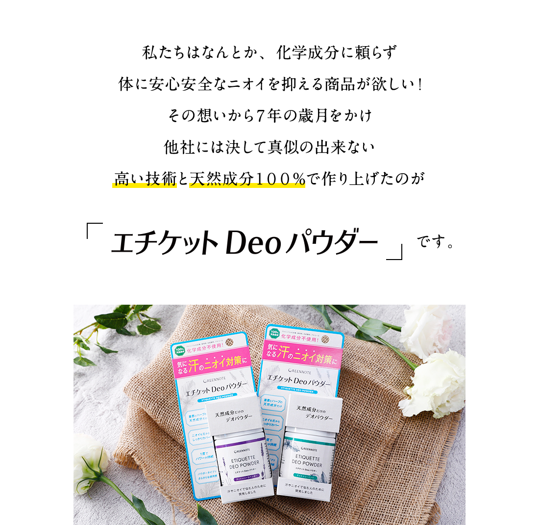 私たちはなんとか、化学成分に頼らず体に安心安全なニオイを抑える商品が欲しい！
その想いから７年の歳月をかけ他社には決して真似の出来ない高い技術と天然成分１００％で作り上げたのが「エチケット Deo パウダー」です。