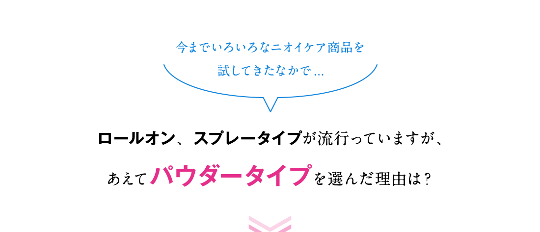 今までいろいろなニオイケア商品を試してきたなかで...ロールオン、スプレータイプが流行っていますが、あえてパウダータイプを選んだ理由は？