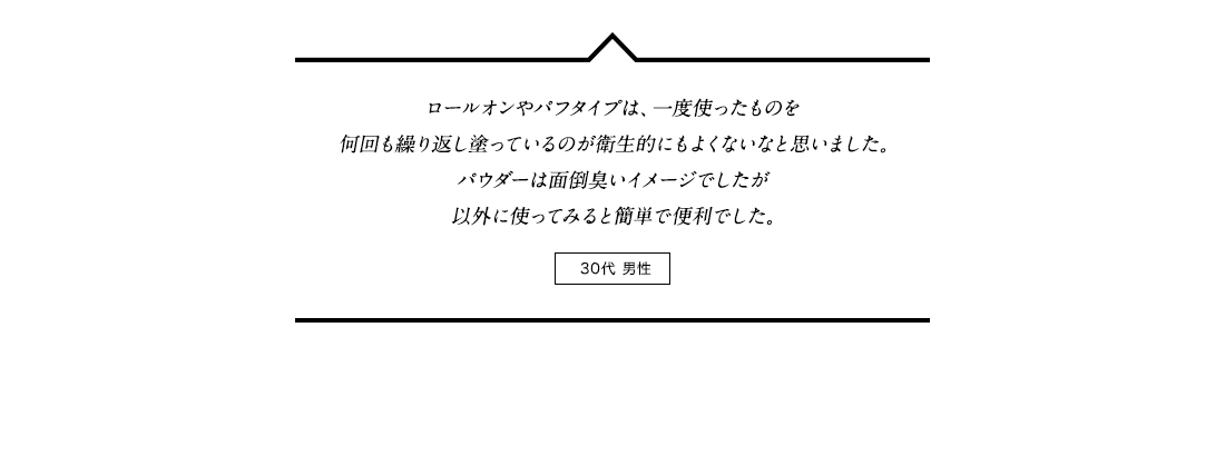 ロールオンやパフタイプは、一度使ったものを何回も繰り返し塗っているのが衛生的にもよくないなと思いました。パウダーは面倒臭いイメージでしたが以外に使ってみると簡単で便利でした。 30代男性