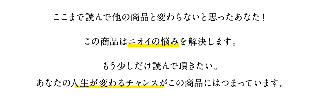 ここまで読んで他の商品と変わらないと思ったあなた！この商品はニオイの悩みを解決します。もう少しだけ読んで頂きたい。あなたの人生が変わるチャンスがこの商品にはつまっています。