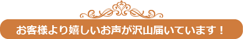 お客様より嬉しいお声が沢山届いています！