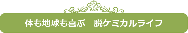 体も地球も喜ぶ　脱ケミカルライフ