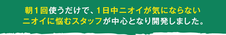 朝１回使うだけで、1日中ニオイが気にならない ニオイに悩むスタッフが中心となり開発しました。