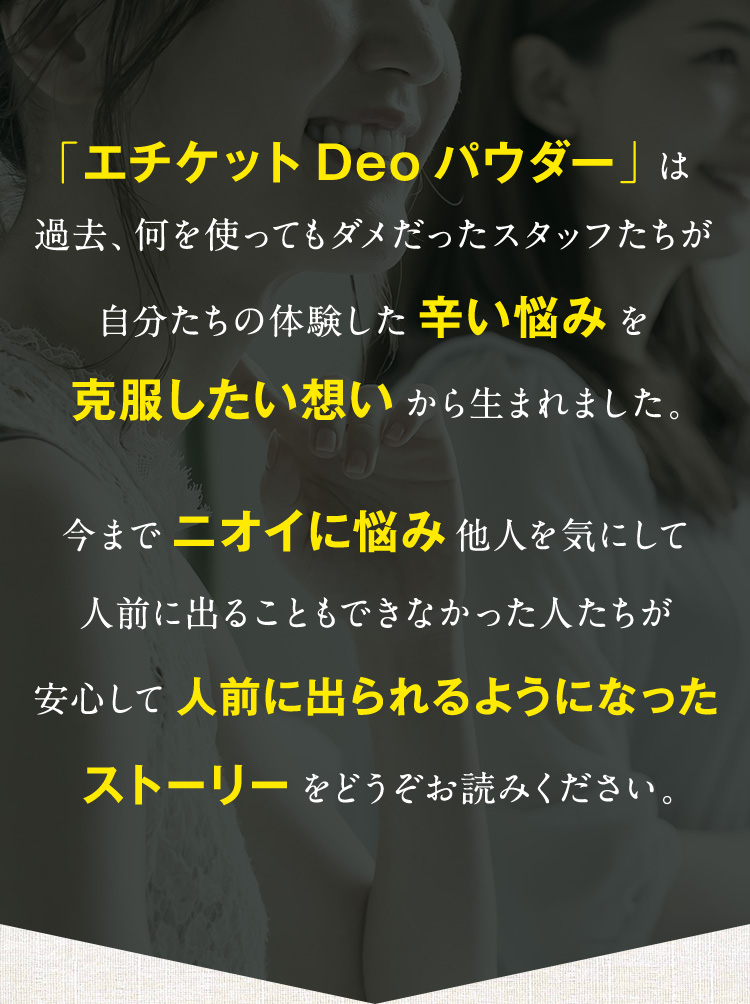「エチケットDeoパウダー」は過去、何を使ってもダメだったスタッフたちが自分たちの体験した辛い悩みを克服したい想いから生まれました。今までニオイに悩み他人を気にして人前に出ることもできなかった人たちが安心して人前に出られるようになったストーリーをどうぞお読みください。