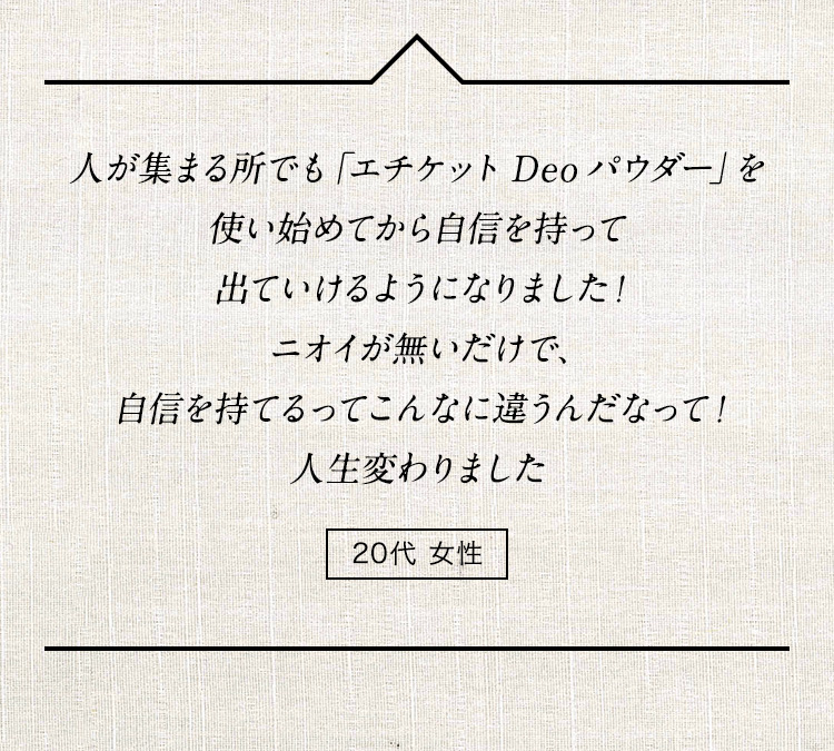 人が集まる所でも「エチケット Deo パウダー」を使い始めてから自信を持って出ていけるようになりました！ニオイが無いだけで、自信を持てるってこんなに違うんだなって！人生変わりました 20代女性
