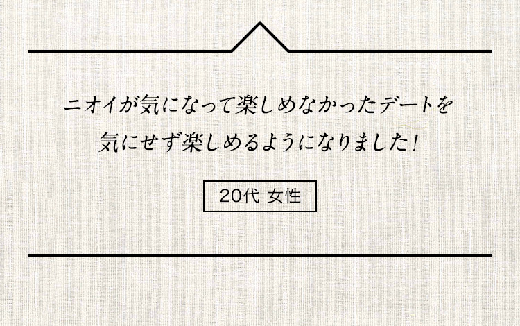 ニオイが気になって楽しめなかったデートを気にせず楽しめるようになりました！ 20代女性