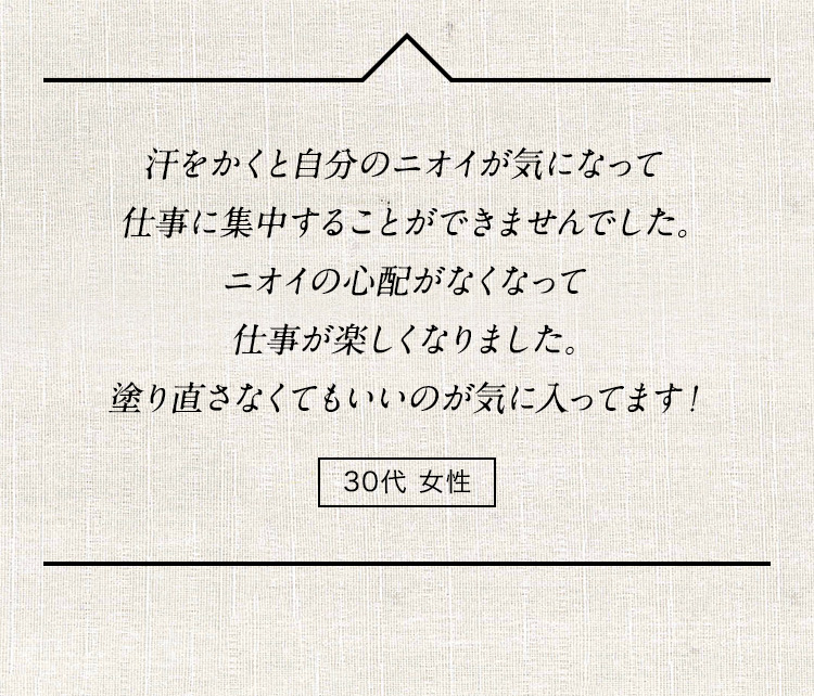 汗をかくと自分のニオイが気になって仕事に集中することができませんでした。ニオイの心配がなくなって仕事が楽しくなりました。塗り直さなくてもいいのが気に入ってます！ 30代女性