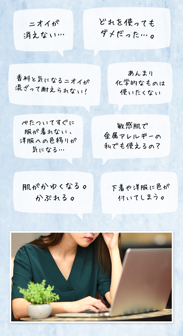 ニオイが消えない… どれを使ってもダメだった…。 香料と気になるニオイが混ざって耐えられない！ あんまり化学的なものは使いたくない べたついてすぐに服が着れない、洋服への色移りが気になる… 敏感肌で 金属アレルギーの私でも使えるの？ 肌がかゆくなる。かぶれる。 下着や洋服に色が付いてしまう。