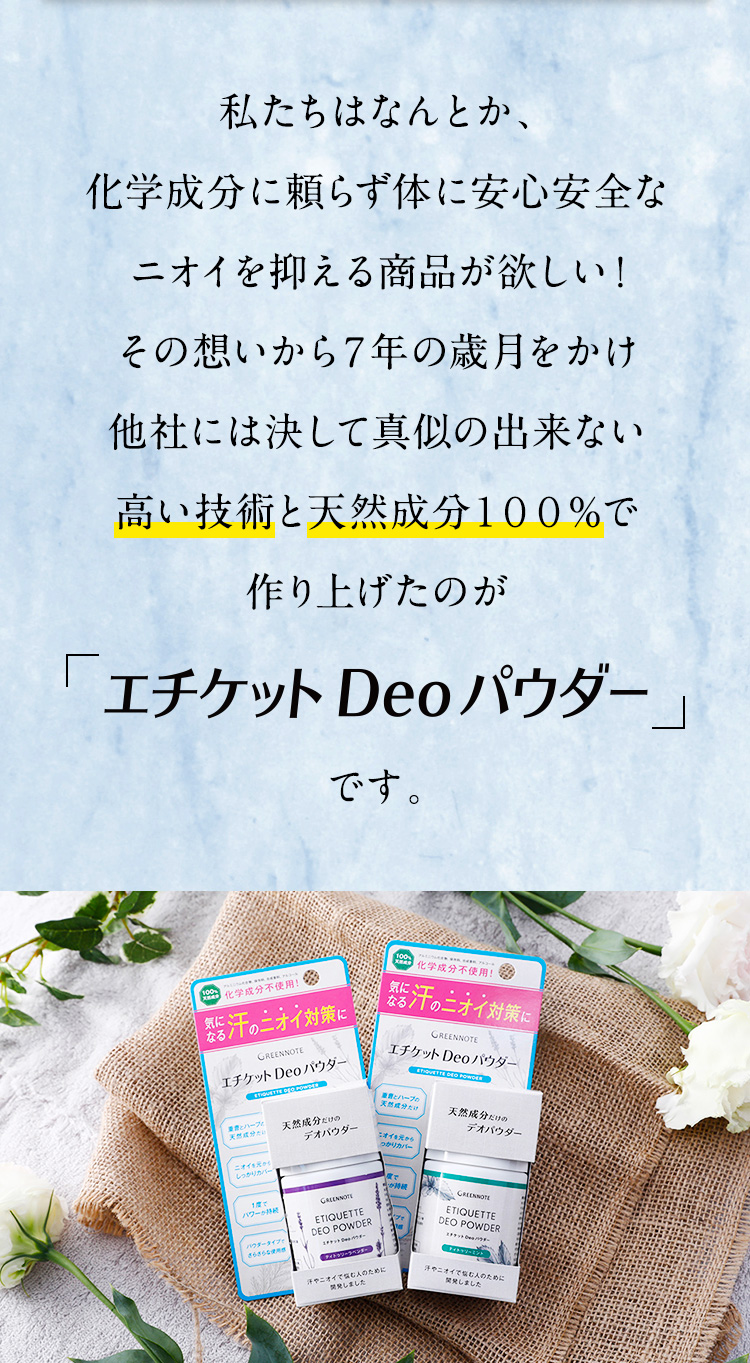私たちはなんとか、化学成分に頼らず体に安心安全なニオイを抑える商品が欲しい！
その想いから７年の歳月をかけ他社には決して真似の出来ない高い技術と天然成分１００％で作り上げたのが「エチケット Deo パウダー」です。