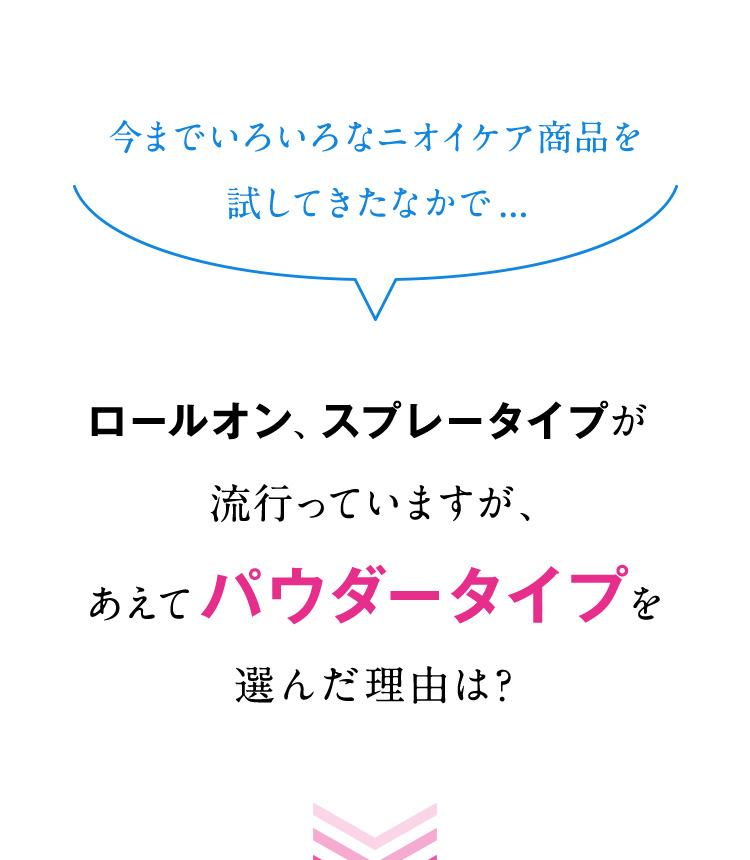 今までいろいろなニオイケア商品を試してきたなかで...ロールオン、スプレータイプが流行っていますが、あえてパウダータイプを選んだ理由は？