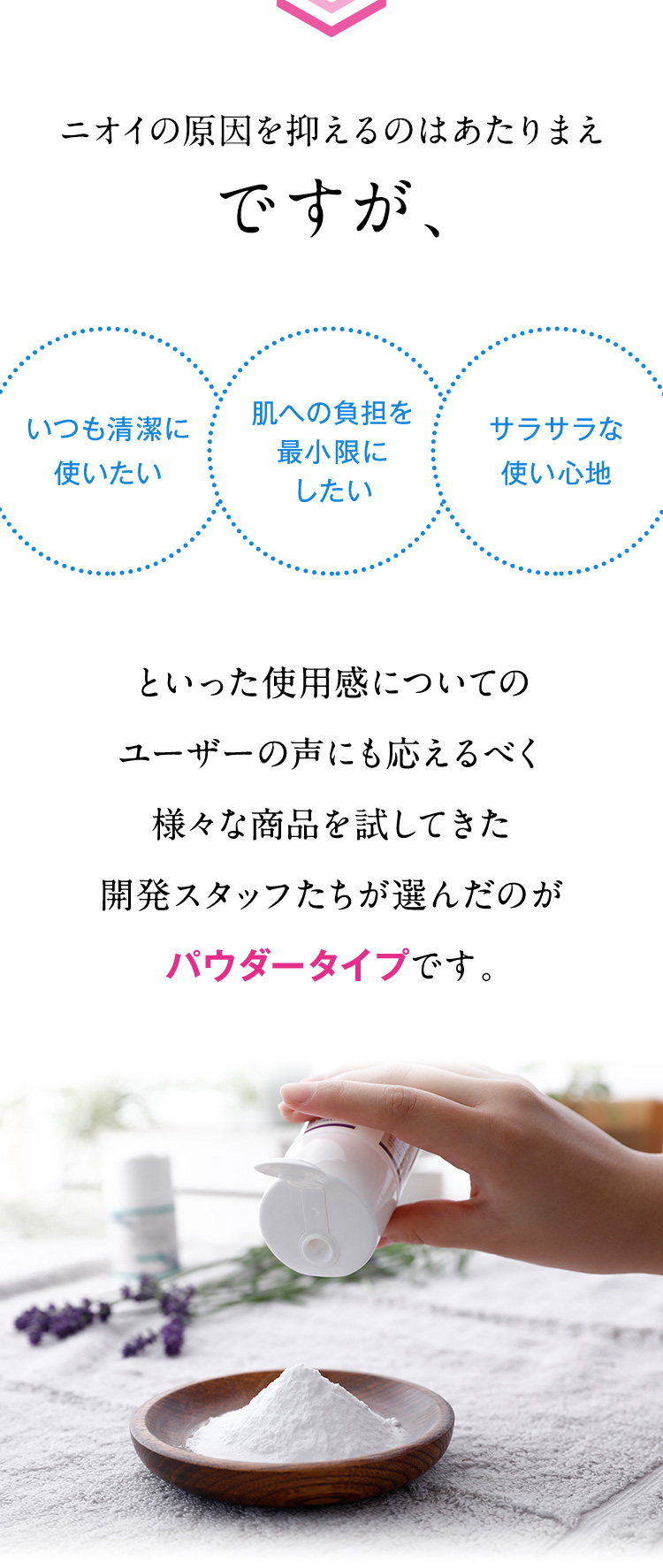 ニオイの原因を抑えるのはあたりまえですが、「いつも清潔に使いたい」「肌への負担を最小限にしたい」「サラサラな使い心地」といった使用感についてのユーザーの声にも応えるべく様々な商品を試してきた開発スタッフたちが選んだのがパウダータイプです。