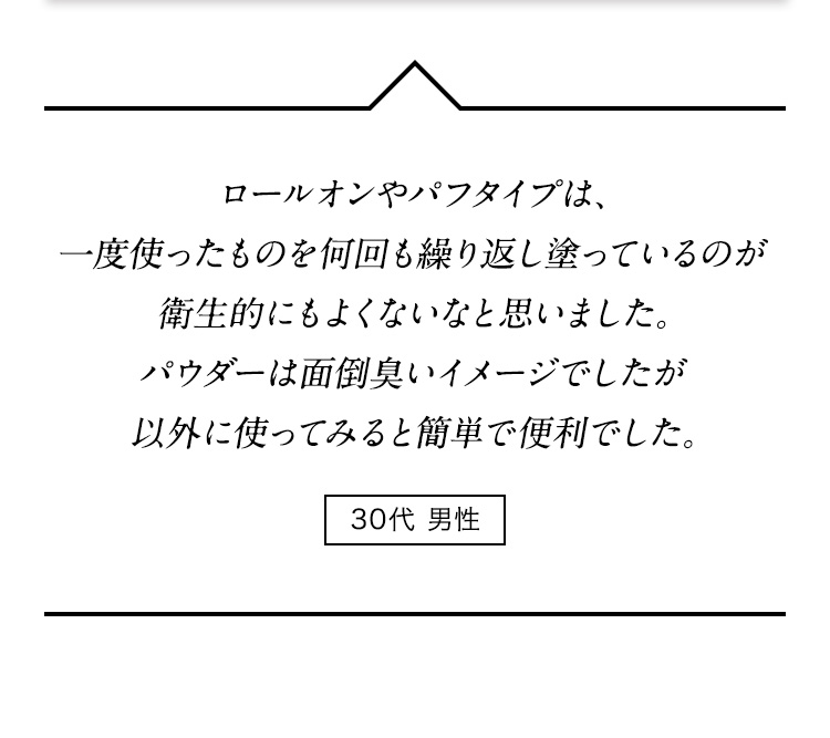 ロールオンやパフタイプは、一度使ったものを何回も繰り返し塗っているのが衛生的にもよくないなと思いました。パウダーは面倒臭いイメージでしたが以外に使ってみると簡単で便利でした。 30代男性
