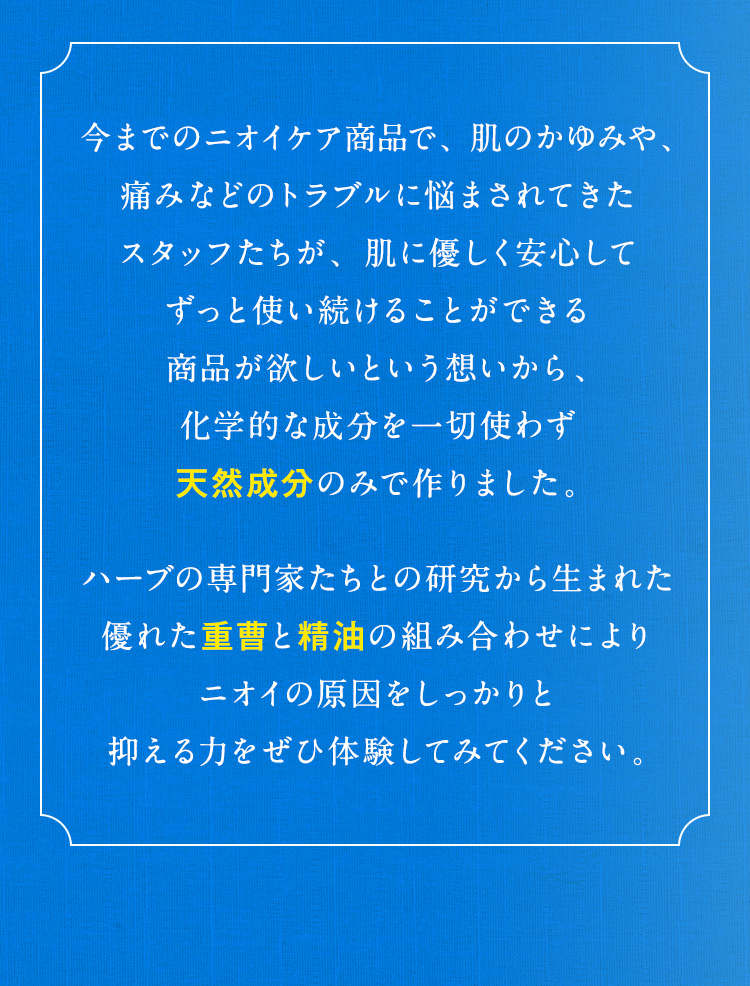 今までのニオイケア商品で、肌のかゆみや、痛みなどのトラブルに悩まされてきたスタッフたちが、肌に優しく安心してずっと使い続けることができる商品が欲しいという想いから、化学的な成分を一切使わず天然成分のみで作りました。ハーブの専門家たちとの研究から生まれた優れた重曹と精油の組み合わせによりニオイの原因をしっかりと抑える力をぜひ体験してみてください。