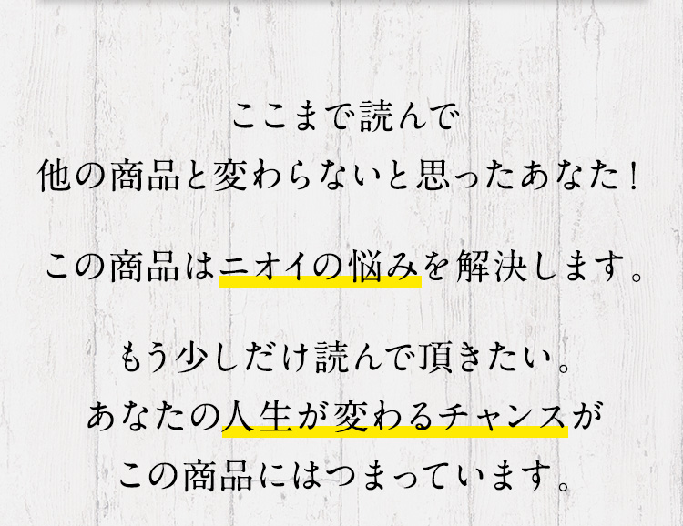 ここまで読んで他の商品と変わらないと思ったあなた！この商品はニオイの悩みを解決します。もう少しだけ読んで頂きたい。あなたの人生が変わるチャンスがこの商品にはつまっています。