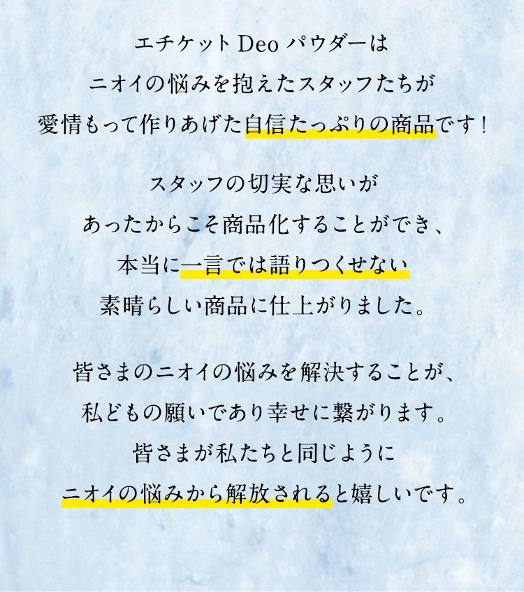 エチケットDeoパウダーはニオイの悩みを抱えたスタッフたちが愛情もって作りあげた自信たっぷりの商品です！スタッフの切実な思いがあったからこそ商品化することができ、本当に一言では語りつくせない素晴らしい商品に仕上がりました。皆さまのニオイの悩みを解決することが、私どもの願いであり幸せに繋がります。皆さまが私たちと同じようにニオイの悩みから解放されると嬉しいです。