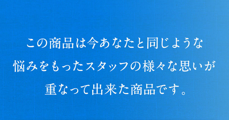 この商品は今あなたと同じような悩みをもったスタッフの様々な思いが重なって出来た商品です。
