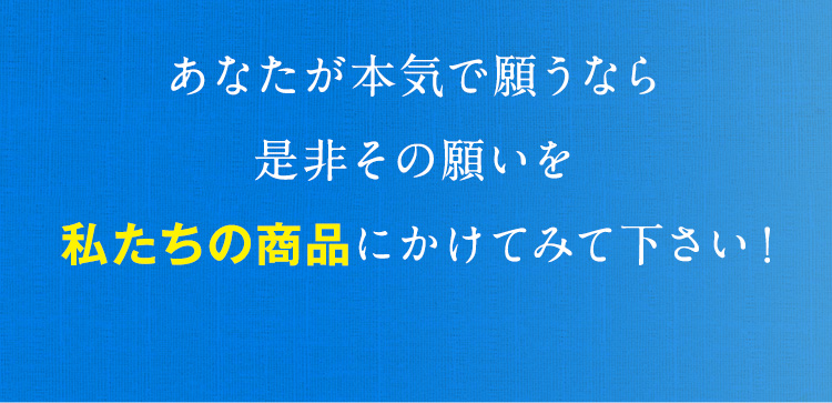 あなたが本気で願うなら是非その願いを私たちの商品にかけてみて下さい！